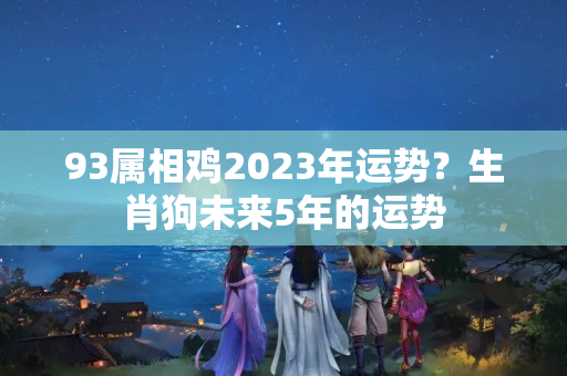 93属相鸡2023年运势？生肖狗未来5年的运势