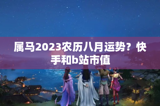 属马2023农历八月运势？快手和b站市值