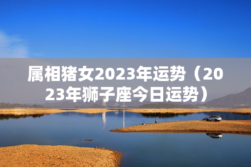 属相猪女2023年运势（2023年狮子座今日运势）