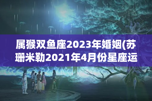 属猴双鱼座2023年婚姻(苏珊米勒2021年4月份星座运势)