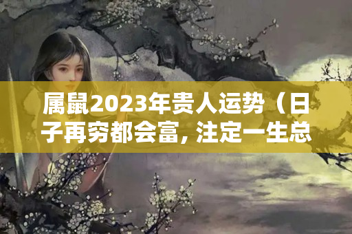 属鼠2023年贵人运势（日子再穷都会富, 注定一生总会发财的三大生肖）