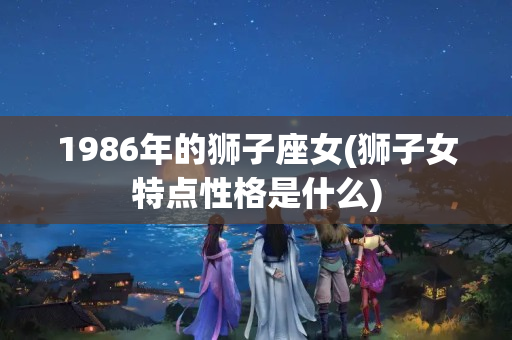 1986年的狮子座女(狮子女特点性格是什么)