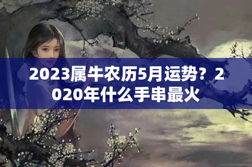 2023属牛农历5月运势？2020年什么手串最火