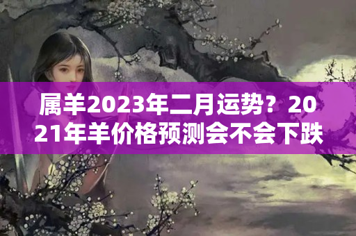 属羊2023年二月运势？2021年羊价格预测会不会下跌