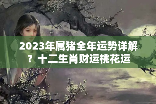 2023年属猪全年运势详解？十二生肖财运桃花运