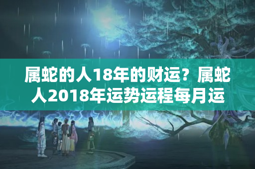 属蛇的人18年的财运？属蛇人2018年运势运程每月运程