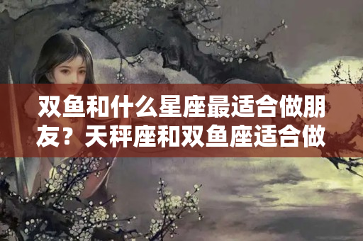 双鱼和什么星座最适合做朋友？天秤座和双鱼座适合做朋友吗