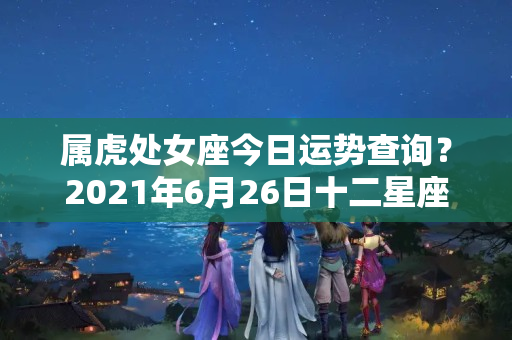 属虎处女座今日运势查询？2021年6月26日十二星座运势