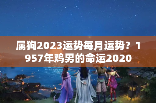 属狗2023运势每月运势？1957年鸡男的命运2020