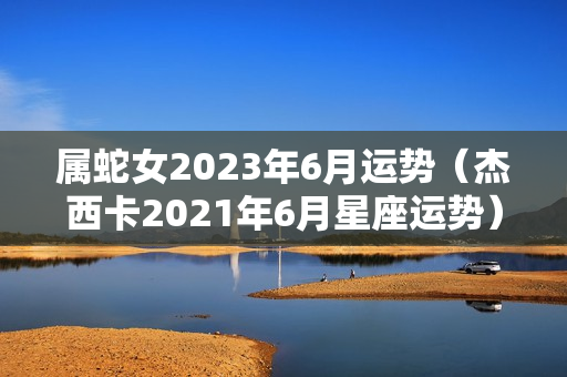 属蛇女2023年6月运势（杰西卡2021年6月星座运势）