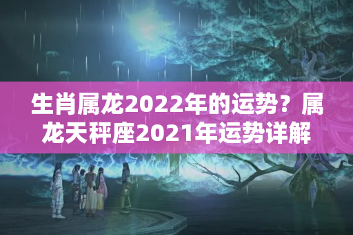 生肖属龙2022年的运势？属龙天秤座2021年运势详解