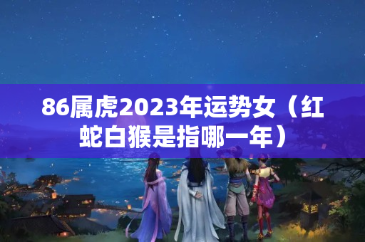 86属虎2023年运势女（红蛇白猴是指哪一年）