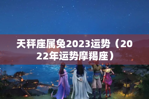 天秤座属兔2023运势（2022年运势摩羯座）