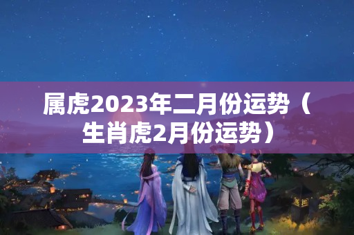 属虎2023年二月份运势（生肖虎2月份运势）