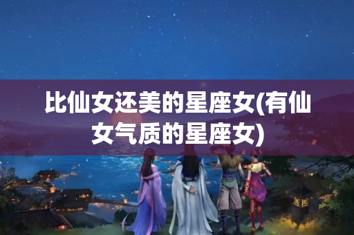 比仙女还美的星座女(有仙女气质的星座女)