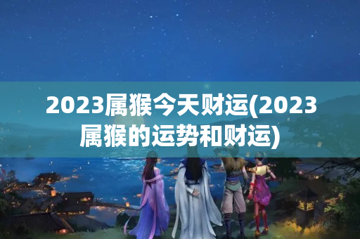 2023属猴今天财运(2023属猴的运势和财运)