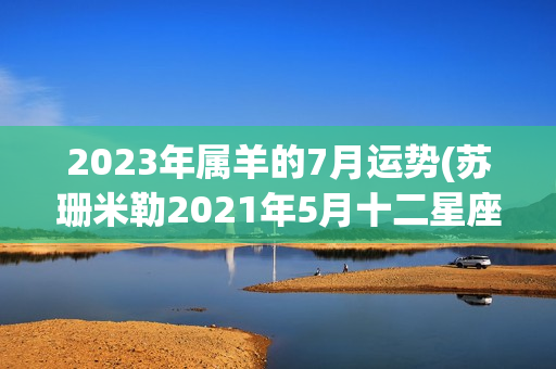 2023年属羊的7月运势(苏珊米勒2021年5月十二星座运势)