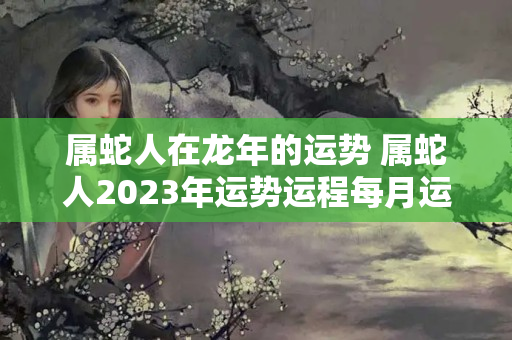 属蛇人在龙年的运势 属蛇人2023年运势运程每月运程