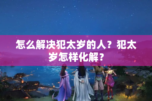 怎么解决犯太岁的人？犯太岁怎样化解？