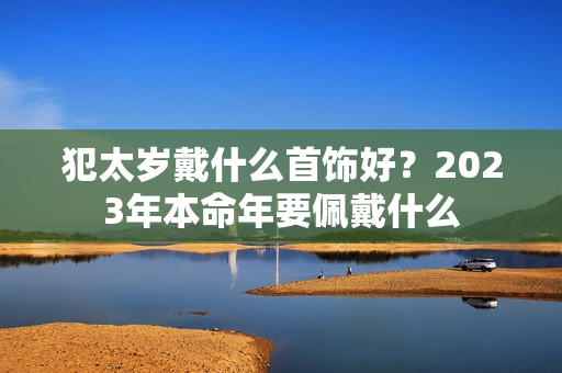 犯太岁戴什么首饰好？2023年本命年要佩戴什么