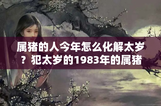 属猪的人今年怎么化解太岁？犯太岁的1983年的属猪人，在2023年运势又如何样