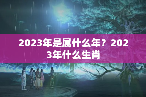 2023年是属什么年？2023年什么生肖