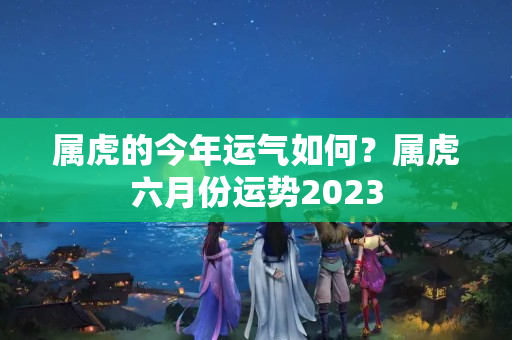 属虎的今年运气如何？属虎六月份运势2023