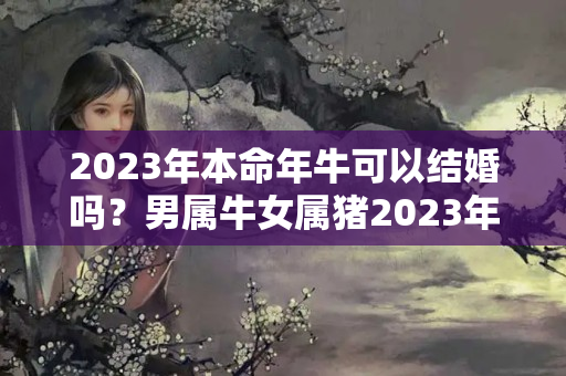 2023年本命年牛可以结婚吗？男属牛女属猪2023年结婚哪一天最好？