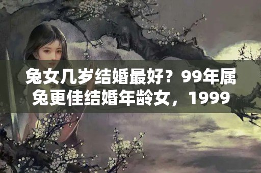 兔女几岁结婚最好？99年属兔更佳结婚年龄女，1999年属兔女适合晚婚吗