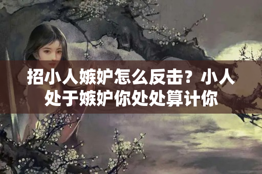 招小人嫉妒怎么反击？小人处于嫉妒你处处算计你