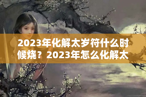 2023年化解太岁符什么时候烧？2023年怎么化解太岁