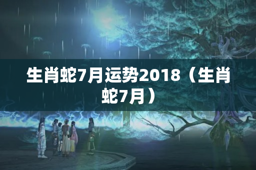 生肖蛇7月运势2018（生肖蛇7月）