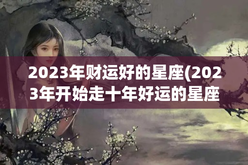 2023年财运好的星座(2023年开始走十年好运的星座)