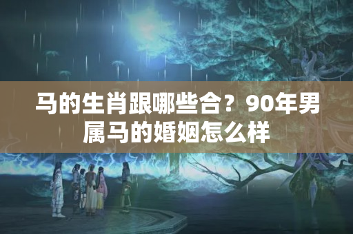 马的生肖跟哪些合？90年男属马的婚姻怎么样