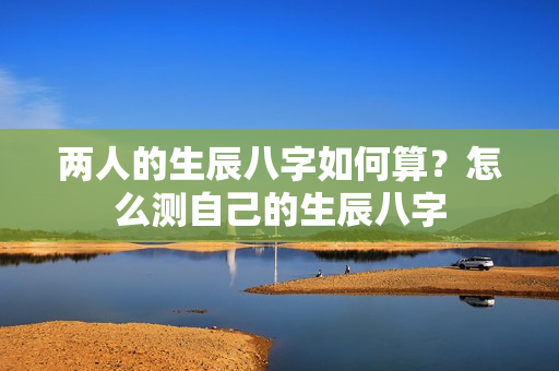 两人的生辰八字如何算？怎么测自己的生辰八字