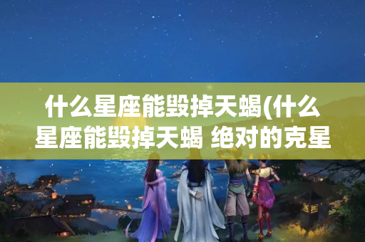 什么星座能毁掉天蝎(什么星座能毁掉天蝎 绝对的克星)