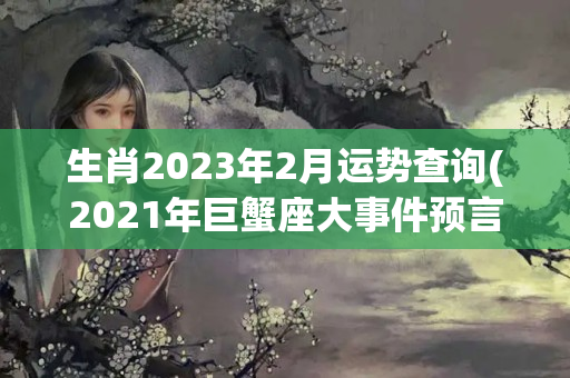 生肖2023年2月运势查询(2021年巨蟹座大事件预言)