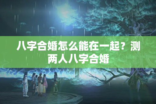 八字合婚怎么能在一起？测两人八字合婚