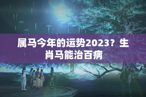 属马今年的运势2023？生肖马能治百病