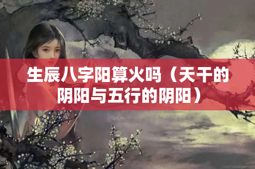 生辰八字阳算火吗（天干的阴阳与五行的阴阳）