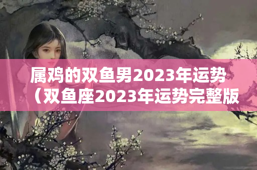 属鸡的双鱼男2023年运势（双鱼座2023年运势完整版新浪星座网）