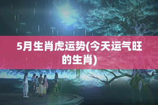 5月生肖虎运势(今天运气旺的生肖)