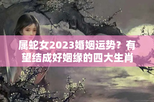 属蛇女2023婚姻运势？有望结成好姻缘的四大生肖