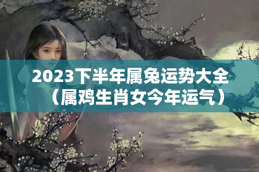 2023下半年属兔运势大全（属鸡生肖女今年运气）