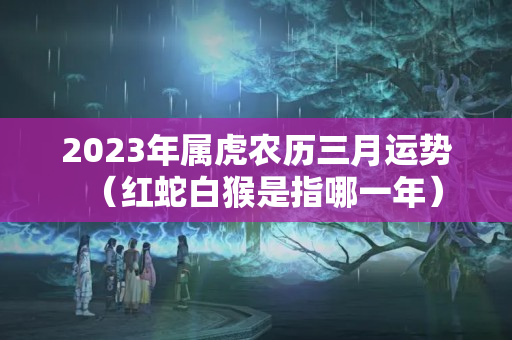 2023年属虎农历三月运势（红蛇白猴是指哪一年）