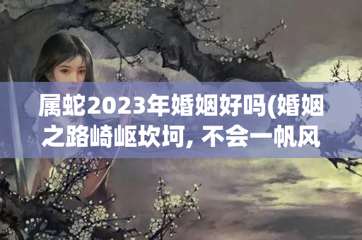 属蛇2023年婚姻好吗(婚姻之路崎岖坎坷, 不会一帆风顺的三大生肖女)