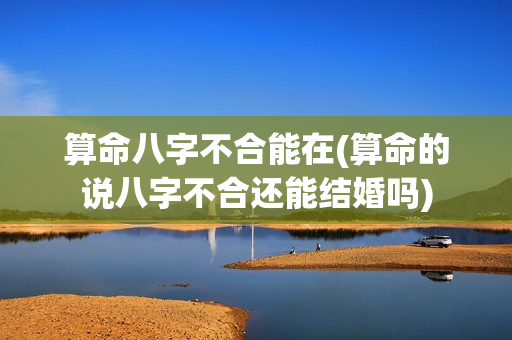 算命八字不合能在(算命的说八字不合还能结婚吗)