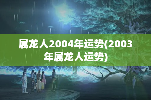 属龙人2004年运势(2003年属龙人运势)