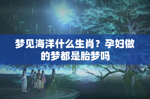 梦见海洋什么生肖？孕妇做的梦都是胎梦吗