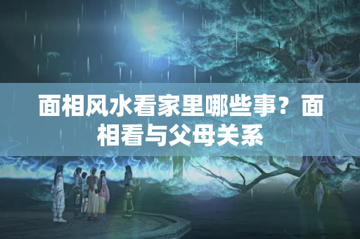 面相风水看家里哪些事？面相看与父母关系